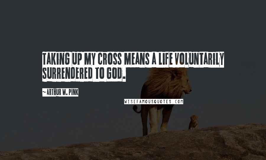 Arthur W. Pink Quotes: Taking up my cross means a life voluntarily surrendered to God.