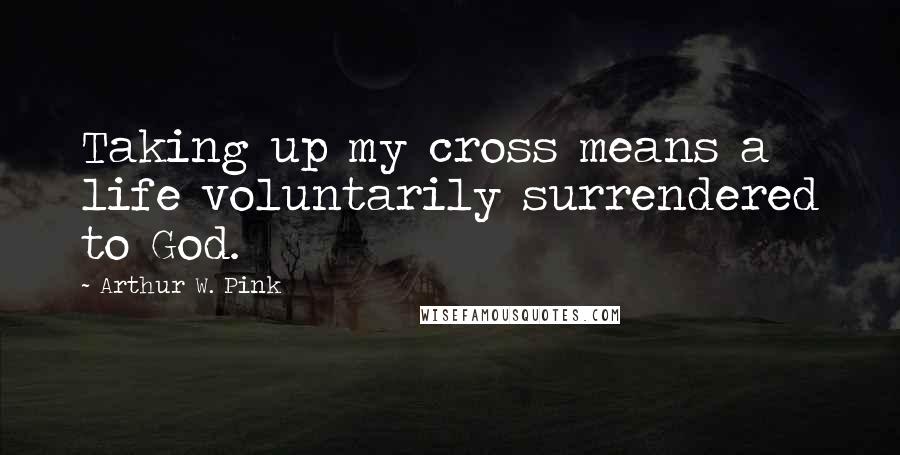 Arthur W. Pink Quotes: Taking up my cross means a life voluntarily surrendered to God.