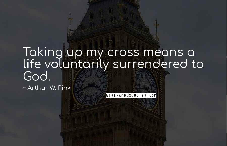 Arthur W. Pink Quotes: Taking up my cross means a life voluntarily surrendered to God.