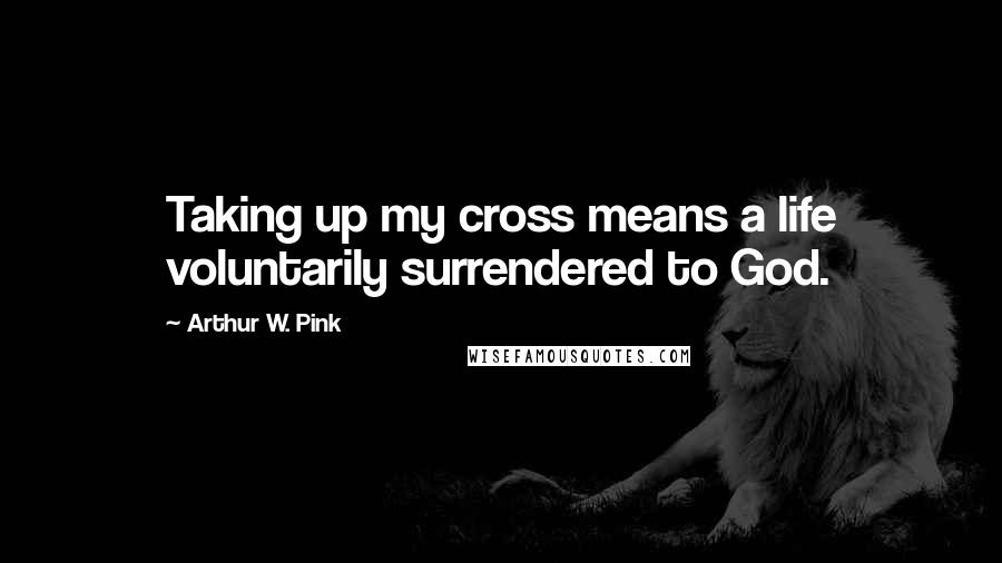 Arthur W. Pink Quotes: Taking up my cross means a life voluntarily surrendered to God.