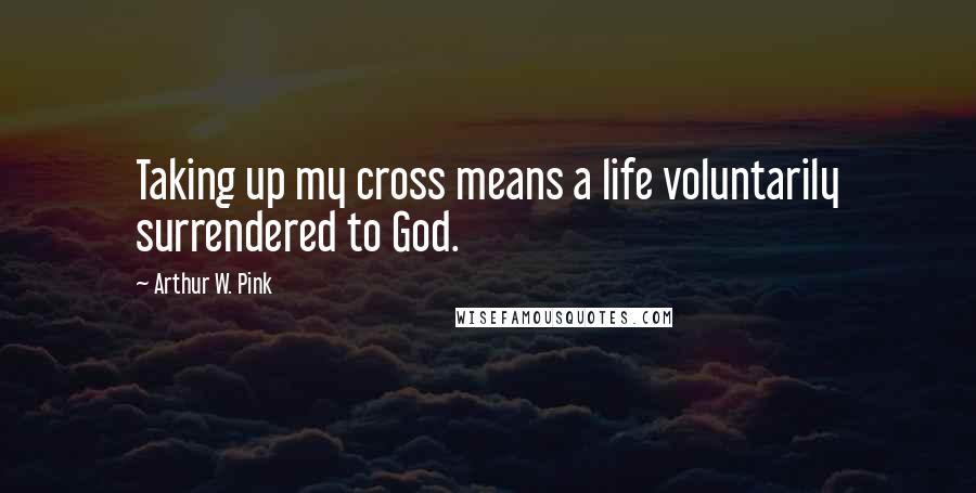 Arthur W. Pink Quotes: Taking up my cross means a life voluntarily surrendered to God.