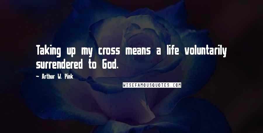 Arthur W. Pink Quotes: Taking up my cross means a life voluntarily surrendered to God.