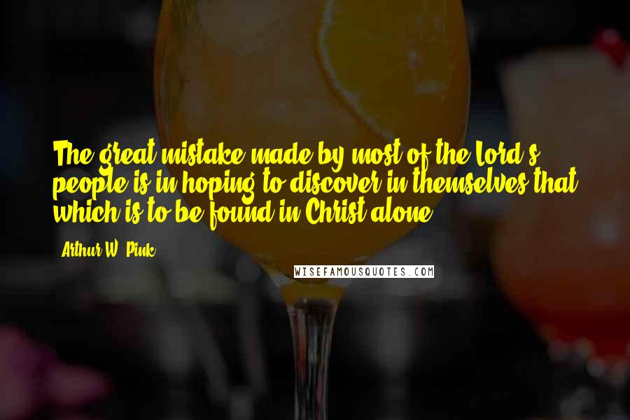 Arthur W. Pink Quotes: The great mistake made by most of the Lord's people is in hoping to discover in themselves that which is to be found in Christ alone.