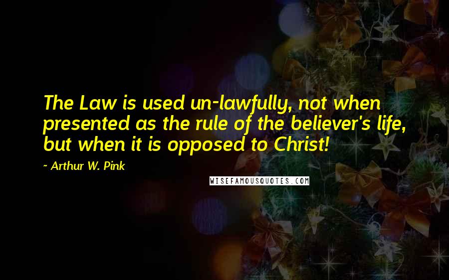 Arthur W. Pink Quotes: The Law is used un-lawfully, not when presented as the rule of the believer's life, but when it is opposed to Christ!