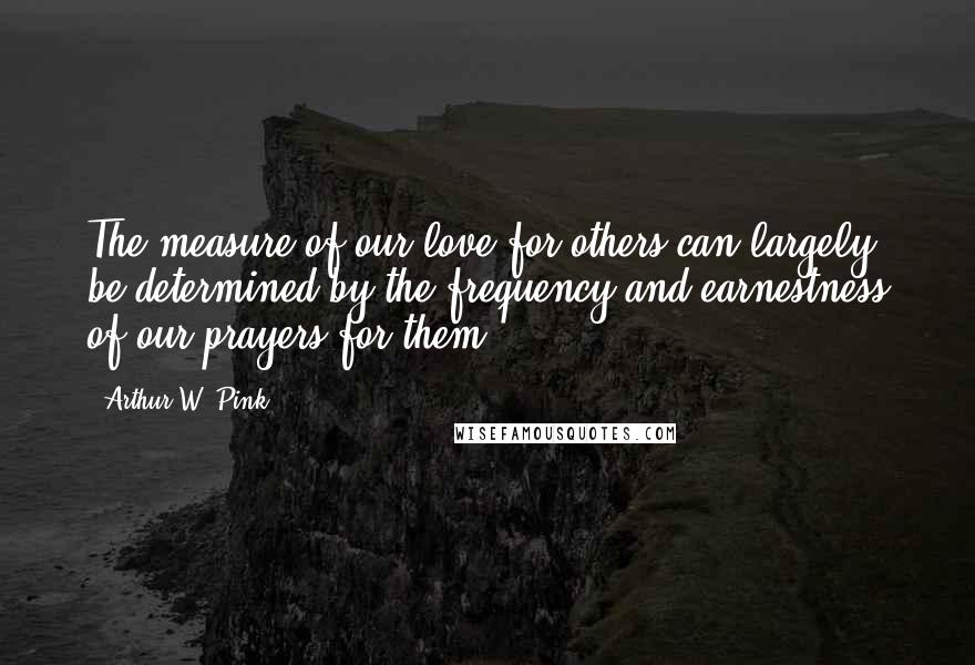 Arthur W. Pink Quotes: The measure of our love for others can largely be determined by the frequency and earnestness of our prayers for them.