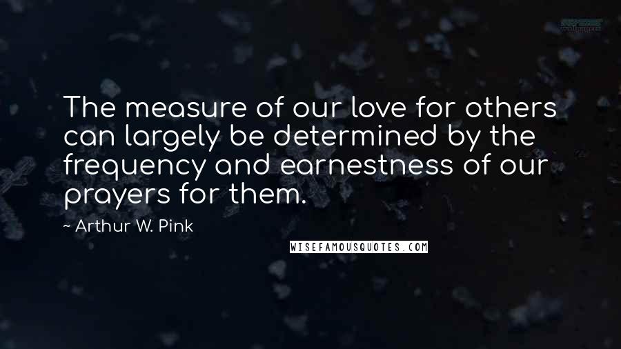 Arthur W. Pink Quotes: The measure of our love for others can largely be determined by the frequency and earnestness of our prayers for them.