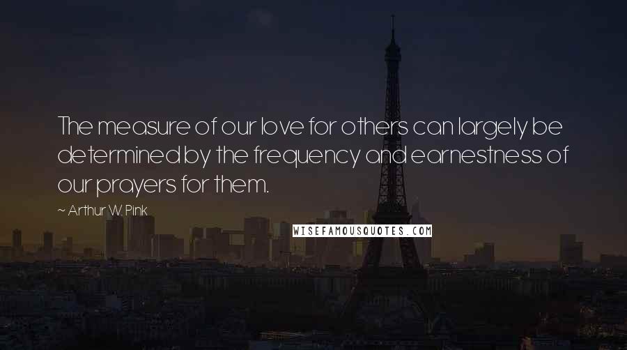 Arthur W. Pink Quotes: The measure of our love for others can largely be determined by the frequency and earnestness of our prayers for them.