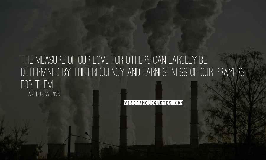 Arthur W. Pink Quotes: The measure of our love for others can largely be determined by the frequency and earnestness of our prayers for them.