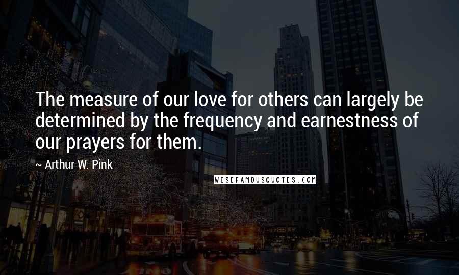 Arthur W. Pink Quotes: The measure of our love for others can largely be determined by the frequency and earnestness of our prayers for them.