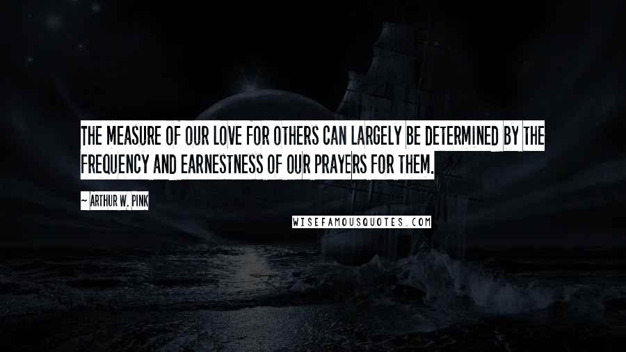 Arthur W. Pink Quotes: The measure of our love for others can largely be determined by the frequency and earnestness of our prayers for them.