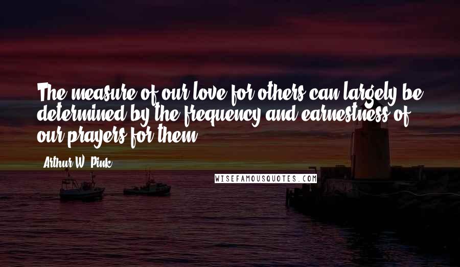 Arthur W. Pink Quotes: The measure of our love for others can largely be determined by the frequency and earnestness of our prayers for them.