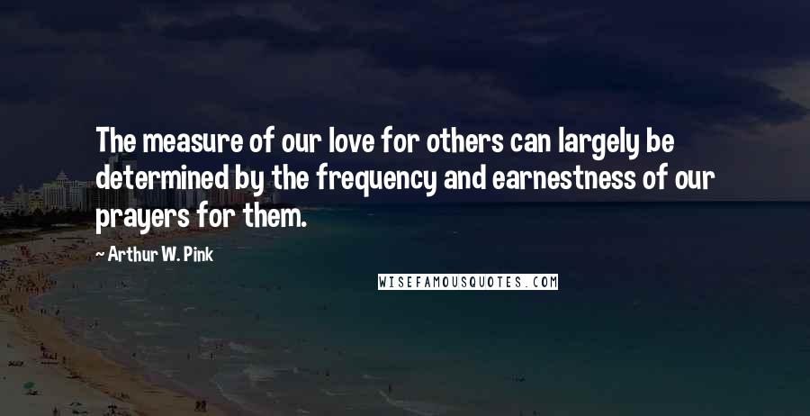 Arthur W. Pink Quotes: The measure of our love for others can largely be determined by the frequency and earnestness of our prayers for them.