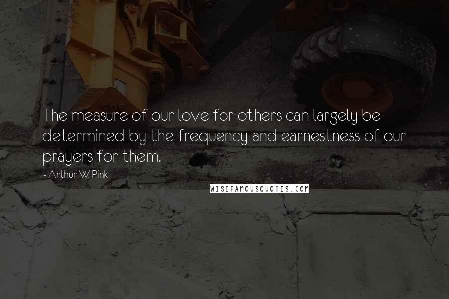 Arthur W. Pink Quotes: The measure of our love for others can largely be determined by the frequency and earnestness of our prayers for them.