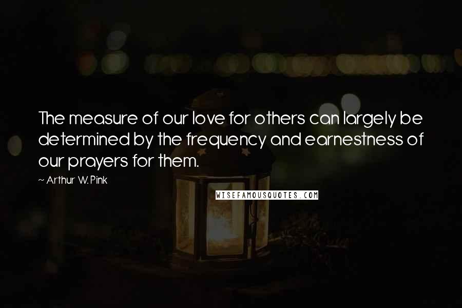 Arthur W. Pink Quotes: The measure of our love for others can largely be determined by the frequency and earnestness of our prayers for them.