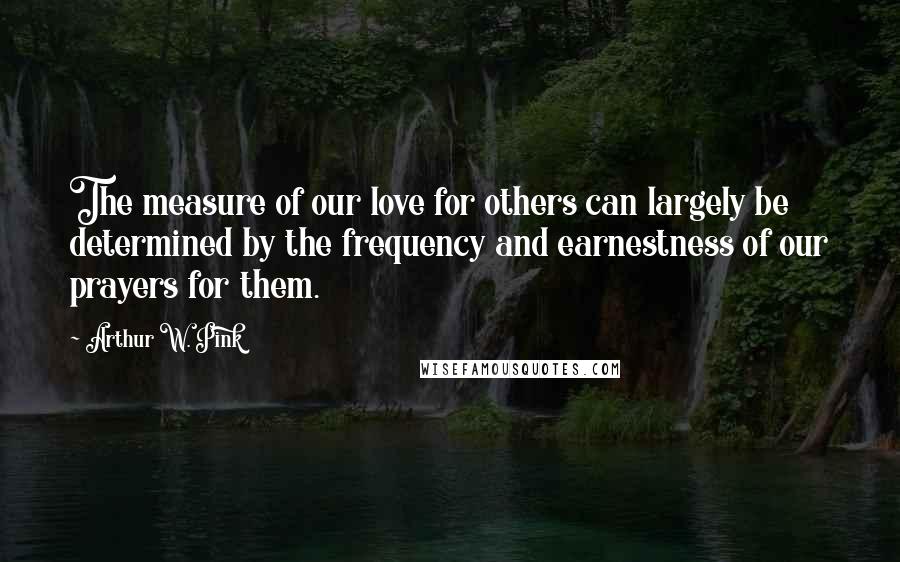 Arthur W. Pink Quotes: The measure of our love for others can largely be determined by the frequency and earnestness of our prayers for them.