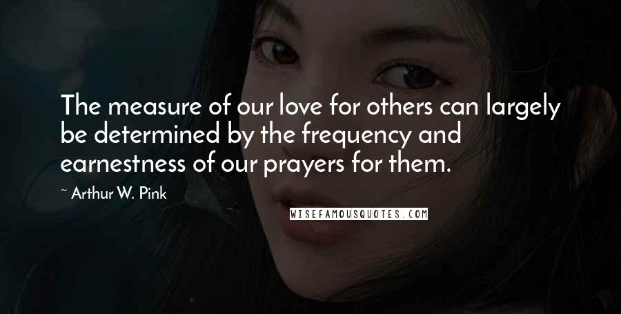Arthur W. Pink Quotes: The measure of our love for others can largely be determined by the frequency and earnestness of our prayers for them.