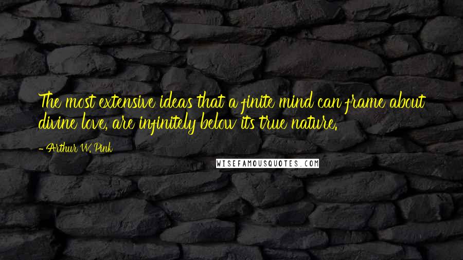 Arthur W. Pink Quotes: The most extensive ideas that a finite mind can frame about divine love, are infinitely below its true nature.