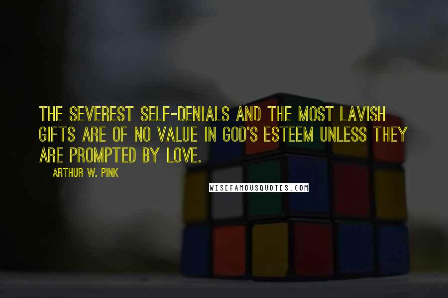 Arthur W. Pink Quotes: The severest self-denials and the most lavish gifts are of no value in God's esteem unless they are prompted by love.