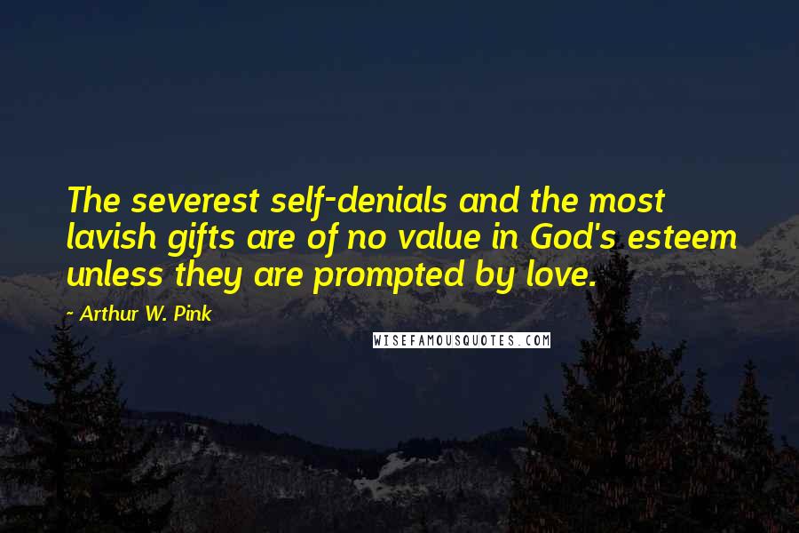 Arthur W. Pink Quotes: The severest self-denials and the most lavish gifts are of no value in God's esteem unless they are prompted by love.