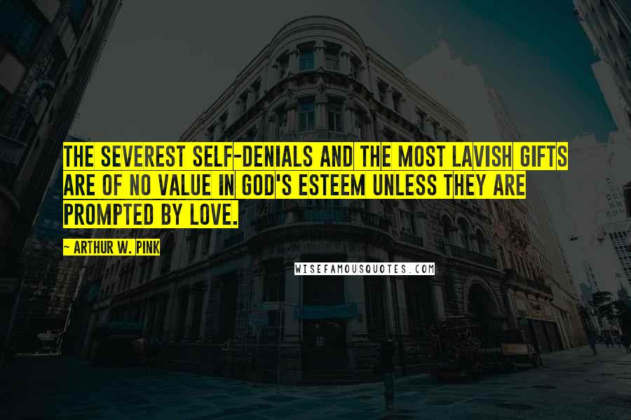 Arthur W. Pink Quotes: The severest self-denials and the most lavish gifts are of no value in God's esteem unless they are prompted by love.