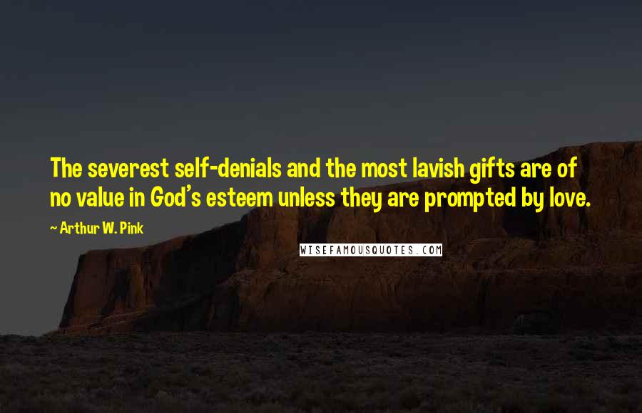 Arthur W. Pink Quotes: The severest self-denials and the most lavish gifts are of no value in God's esteem unless they are prompted by love.