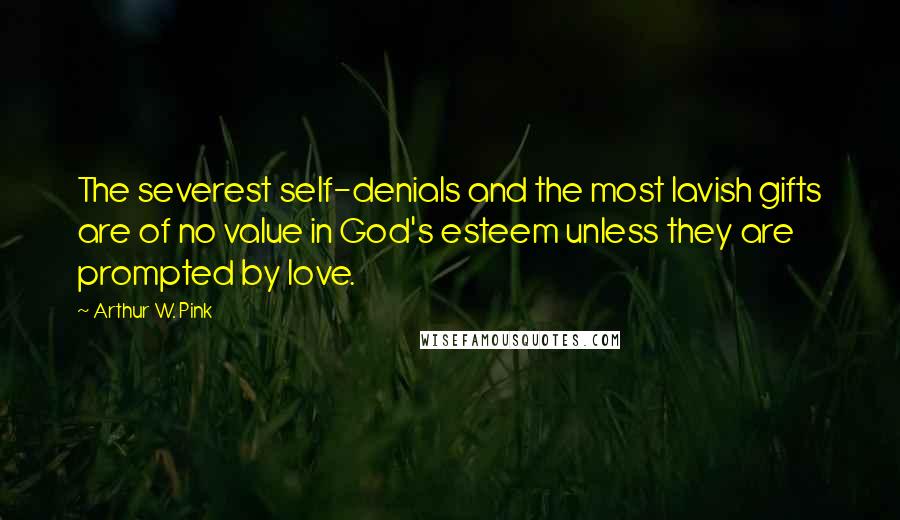 Arthur W. Pink Quotes: The severest self-denials and the most lavish gifts are of no value in God's esteem unless they are prompted by love.