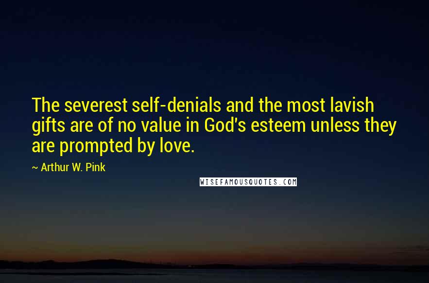 Arthur W. Pink Quotes: The severest self-denials and the most lavish gifts are of no value in God's esteem unless they are prompted by love.