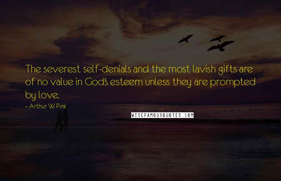 Arthur W. Pink Quotes: The severest self-denials and the most lavish gifts are of no value in God's esteem unless they are prompted by love.