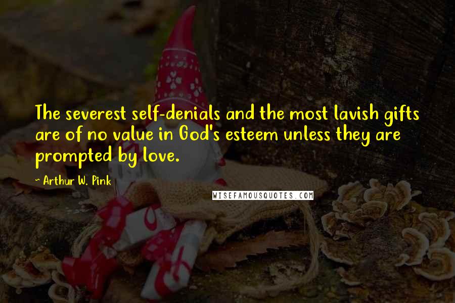 Arthur W. Pink Quotes: The severest self-denials and the most lavish gifts are of no value in God's esteem unless they are prompted by love.