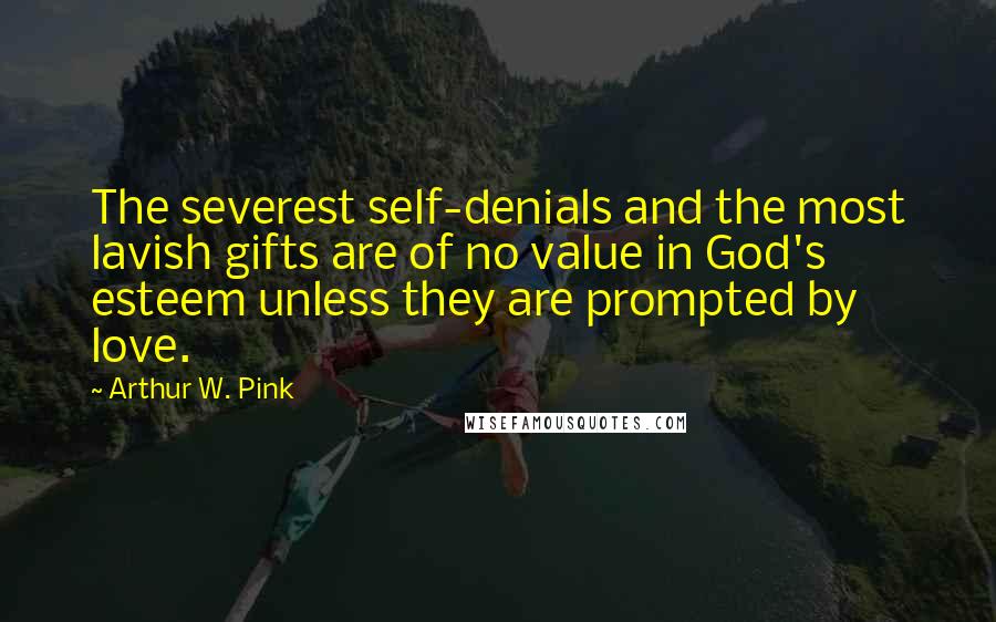 Arthur W. Pink Quotes: The severest self-denials and the most lavish gifts are of no value in God's esteem unless they are prompted by love.