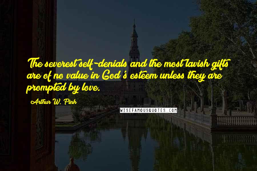 Arthur W. Pink Quotes: The severest self-denials and the most lavish gifts are of no value in God's esteem unless they are prompted by love.