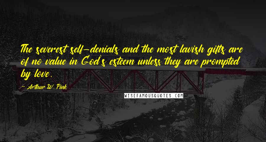 Arthur W. Pink Quotes: The severest self-denials and the most lavish gifts are of no value in God's esteem unless they are prompted by love.