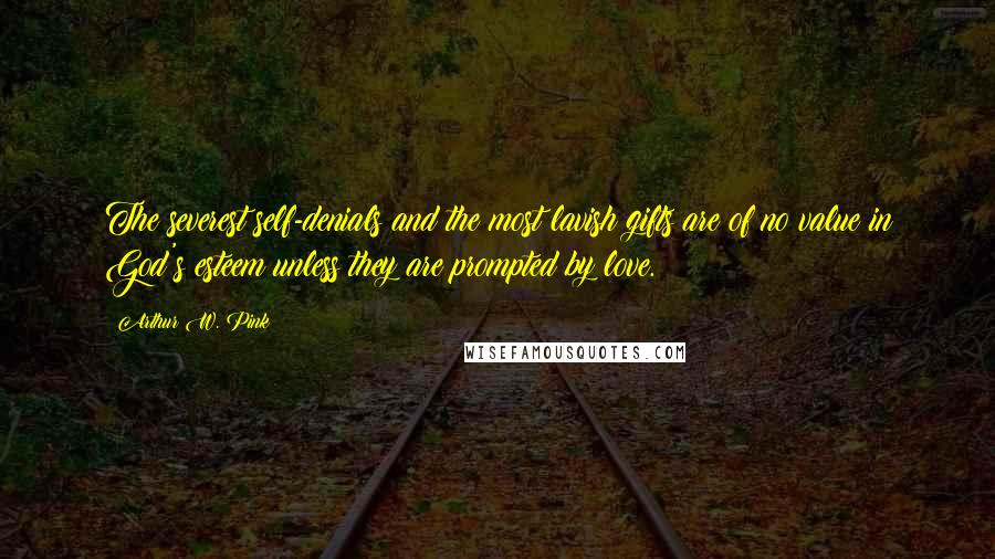 Arthur W. Pink Quotes: The severest self-denials and the most lavish gifts are of no value in God's esteem unless they are prompted by love.