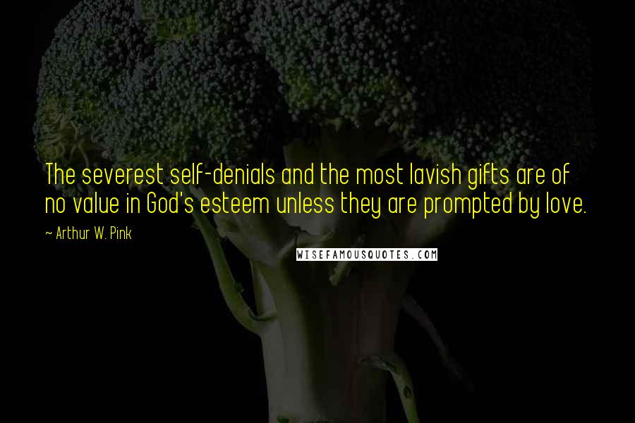 Arthur W. Pink Quotes: The severest self-denials and the most lavish gifts are of no value in God's esteem unless they are prompted by love.