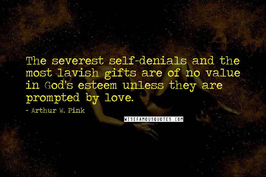 Arthur W. Pink Quotes: The severest self-denials and the most lavish gifts are of no value in God's esteem unless they are prompted by love.