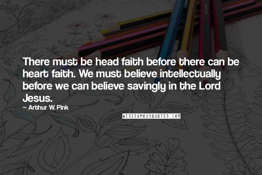 Arthur W. Pink Quotes: There must be head faith before there can be heart faith. We must believe intellectually before we can believe savingly in the Lord Jesus.