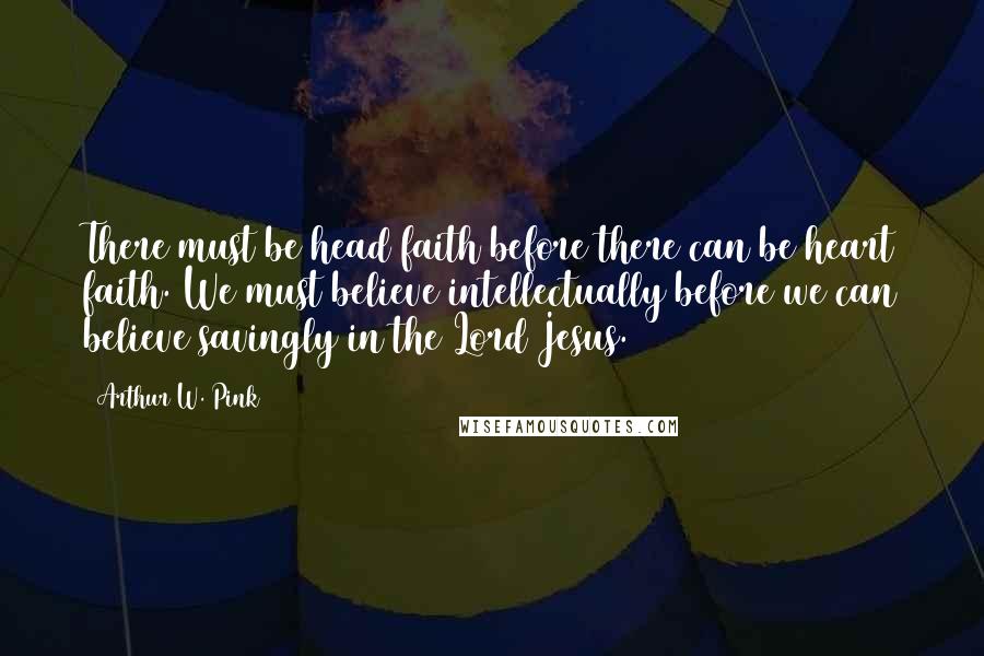 Arthur W. Pink Quotes: There must be head faith before there can be heart faith. We must believe intellectually before we can believe savingly in the Lord Jesus.