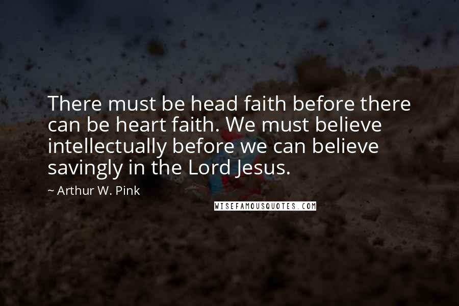 Arthur W. Pink Quotes: There must be head faith before there can be heart faith. We must believe intellectually before we can believe savingly in the Lord Jesus.