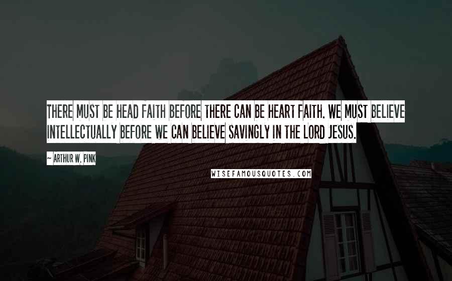 Arthur W. Pink Quotes: There must be head faith before there can be heart faith. We must believe intellectually before we can believe savingly in the Lord Jesus.