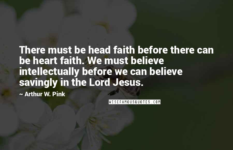 Arthur W. Pink Quotes: There must be head faith before there can be heart faith. We must believe intellectually before we can believe savingly in the Lord Jesus.