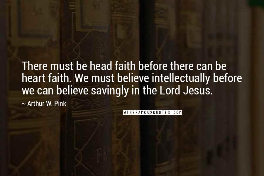 Arthur W. Pink Quotes: There must be head faith before there can be heart faith. We must believe intellectually before we can believe savingly in the Lord Jesus.