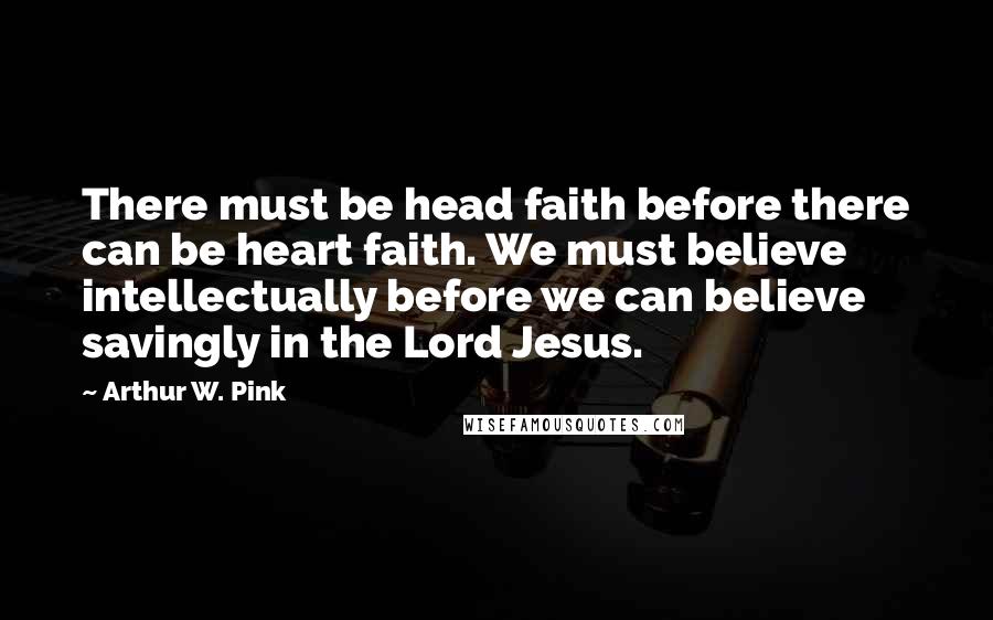 Arthur W. Pink Quotes: There must be head faith before there can be heart faith. We must believe intellectually before we can believe savingly in the Lord Jesus.