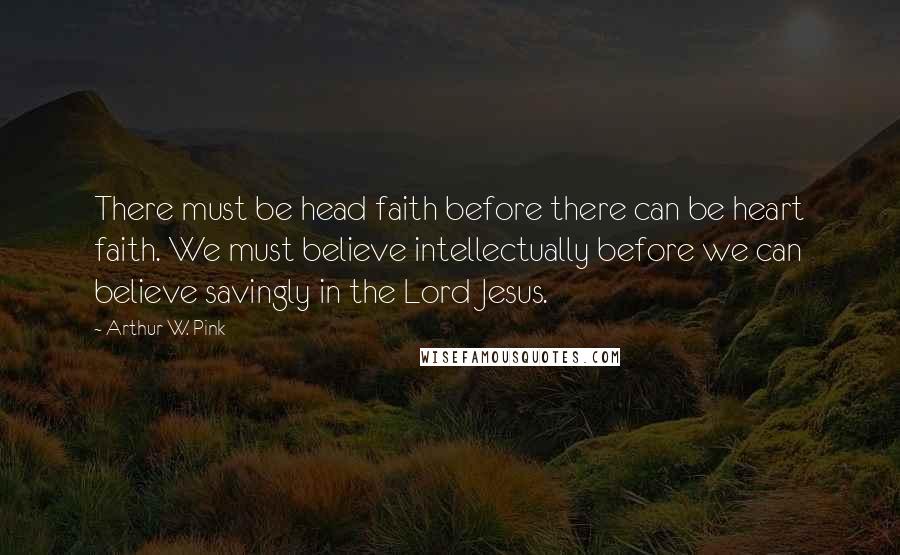 Arthur W. Pink Quotes: There must be head faith before there can be heart faith. We must believe intellectually before we can believe savingly in the Lord Jesus.