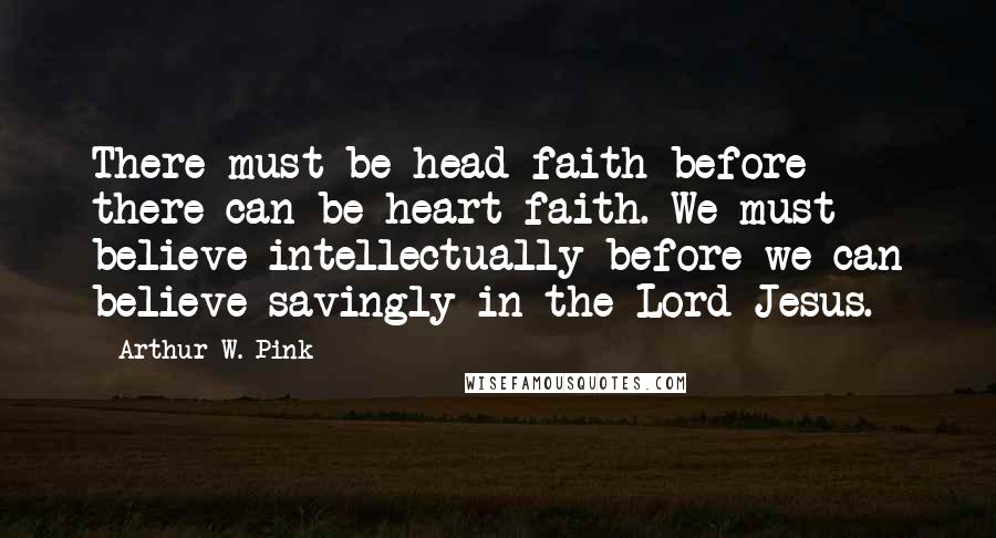 Arthur W. Pink Quotes: There must be head faith before there can be heart faith. We must believe intellectually before we can believe savingly in the Lord Jesus.