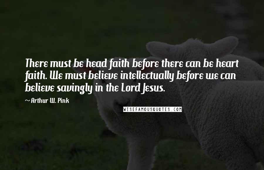 Arthur W. Pink Quotes: There must be head faith before there can be heart faith. We must believe intellectually before we can believe savingly in the Lord Jesus.