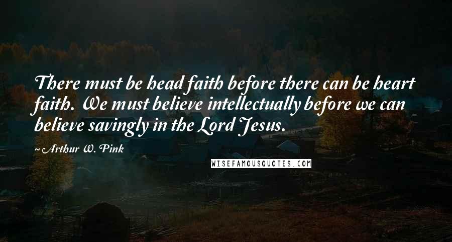 Arthur W. Pink Quotes: There must be head faith before there can be heart faith. We must believe intellectually before we can believe savingly in the Lord Jesus.