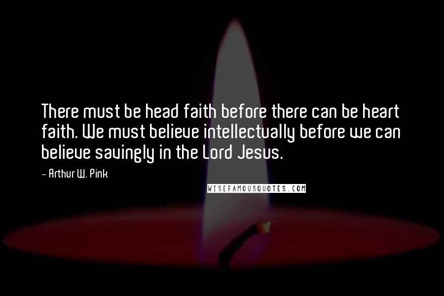 Arthur W. Pink Quotes: There must be head faith before there can be heart faith. We must believe intellectually before we can believe savingly in the Lord Jesus.