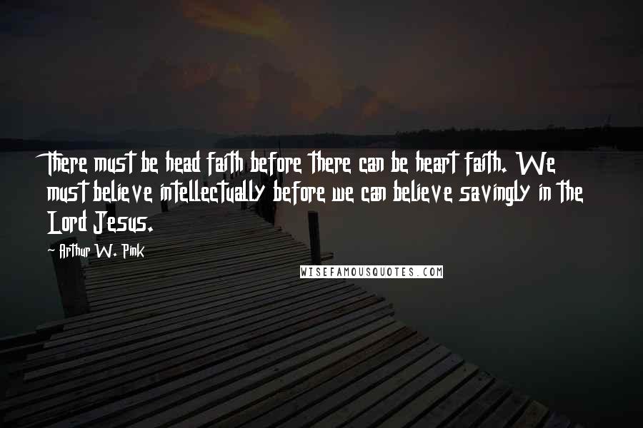Arthur W. Pink Quotes: There must be head faith before there can be heart faith. We must believe intellectually before we can believe savingly in the Lord Jesus.