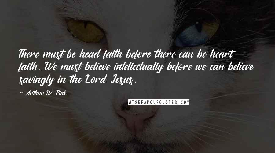 Arthur W. Pink Quotes: There must be head faith before there can be heart faith. We must believe intellectually before we can believe savingly in the Lord Jesus.