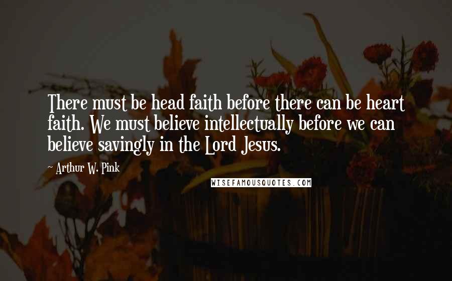 Arthur W. Pink Quotes: There must be head faith before there can be heart faith. We must believe intellectually before we can believe savingly in the Lord Jesus.